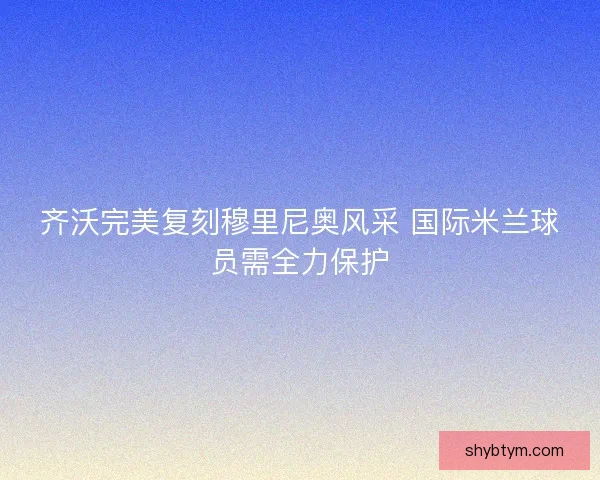 齐沃完美复刻穆里尼奥风采 国际米兰球员需全力保护