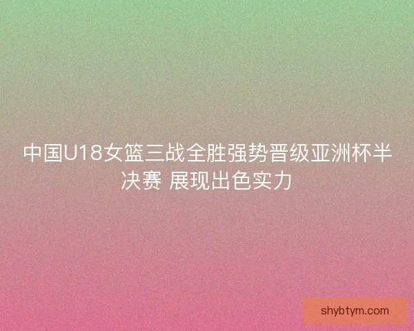 中国U18女篮三战全胜强势晋级亚洲杯半决赛 展现出色实力