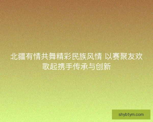 北疆有情共舞精彩民族风情 以赛聚友欢歌起携手传承与创新