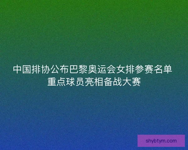 中国排协公布巴黎奥运会女排参赛名单 重点球员亮相备战大赛