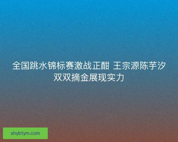 全国跳水锦标赛激战正酣 王宗源陈芋汐双双摘金展现实力