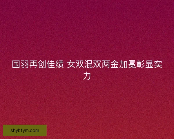 国羽再创佳绩 女双混双两金加冕彰显实力